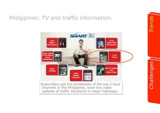 Philippines: TV and traffic information. 
Subscribers get live broadcasts of the top 2 local 
channels in the Philippines, even live video 
updates of traffic situations in major highways. 
 