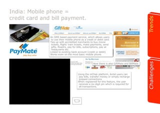 India: Mobile phone = 
credit card and bill payment. 
An SMS based payment service, which allows users 
to use their mobile phone as a credit or debit card. 
Ties up with accredited merchants to buy movie 
tickets, flight/ train tickets, make payments, send 
gifts, flowers, pay for bills, subscriptions, pay at 
restaurants etc. 
Linked to existing bank account (credit or debit) 
Works even on the most basic mobile phone. 
Now there is also GiftMate and BillMate 
Using the mChek platform, Airtel users can 
pay bills, transfer money or simply recharge 
prepaid connections 
When registered for this feature, the user 
receives a six digit pin which is required for 
all transactions. 
 