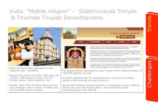 India: “Mobile religion” – Siddhivinayak Temple 
& Tirumala Tirupati Devasthanams. 
The largest temple dedicated to Lord Tirupati which receives almost of 
100,000 pilgrims per day: 
A mobile collection box for donations & live web cast of prayers, 
allows online booking of prayer sessions. 
Tie-up with Reliance Communications to broadcast a 9 day religious 
festival live over the mobile phone. The same festival was 
broadcasted over the internet. 
Most revered temples dedicated to the 
elephant god – Ganesha. 
Request for prayers via SMS, SMS alerts for 
prayers, offer prayers online, visit the 
temple online, make donations, etc. 
Results: More than 10,000 prayers sent by 
text message within a week, 4 million hits 
on the online darshan facility. 
 