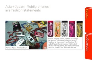 Asia / Japan: Mobile phones 
are fashion statements 
Across Asia: Phone straps 
Japan: Phone cover jackets in Tokyo 
Panasonic collaborated with Japan’s 
leading artists, such as Modern Art 
artist Yayoi Kusama and nail artist 
Michiko Matsushita, to create limited 
edition jackets for its P904 series. 
 