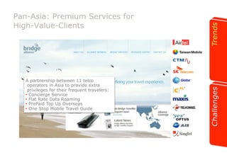 Pan-Asia: Premium Services for 
High-Value-Clients 
A partnership between 11 telco 
operators in Asia to provide extra 
privileges for their frequent travelers: 
•! Concierge Service 
•! Flat Rate Data Roaming 
•! PrePaid Top Up Overseas 
•! One Stop Mobile Travel Guide 
 