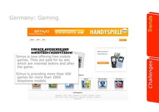 Germany: Gaming. 
Simyo is now offering free mobile 
games. They are paid for by ads 
which are inserted before and after 
the game. 
Simyo is providing more than 400 
games for more than 1000 
telephone models. 
 