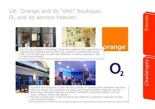 UK: Orange and its “chic” boutique, 
O2 and its service heaven. 
Run “for the shopper’s advantage”. Gives the customers the opportunity to 
interact with headsets and try them out. Located on Notting Hill means 
that a lot of trade goes by each day. Boutique is purely exploratory with 
no hard-sell strategy. 
The store has O2 Gurus to help with any queries of requests the customers may have. 
There to ensure the customers are happy and to give excellent customer service. 
Have many interactive features including “interactive experience tables” such as: 
music, photos, videos and games. 
The new concept store in the O2 Arena was made for a space for customers to play 
with the technologies. 
 