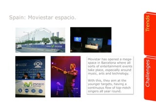 Spain: Moviestar espacio. 
Movistar has opened a mega-space 
in Barcelona where all 
sorts of entertainment events 
take place, especially around 
music, arts and technology. 
With this, they aim at the 
younger targets, having a 
continuous flow of top-notch 
singers all year round. 
 