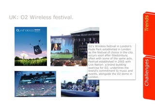 UK: O2 Wireless festival. 
O2’s Wireless festival in London’s 
Hyde Park established in London 
as the festival of choice in the city 
occurs soon after Glastonbury, 
often with some of the same acts. 
Festival established in 2005 with 
Live Nation: a brand building 
exercise for O2; underlines the 
brand’s commitment to music and 
events, alongside the O2 dome in 
London. 
 