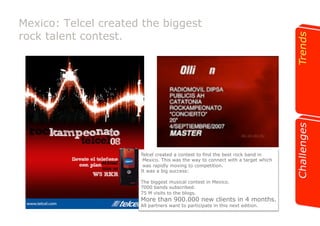 Mexico: Telcel created the biggest 
rock talent contest. 
Telcel created a contest to find the best rock band in 
Mexico. This was the way to connect with a target which 
was rapidly moving to competition. 
It was a big success: 
The biggest musical contest in Mexico. 
7000 bands subscribed. 
75 M visits to the blogs. 
More than 900.000 new clients in 4 months. 
All partners want to participate in this next edition. 
 