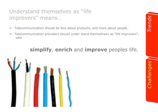 Understand themselves as “life 
improvers” means… 
>! Telecommunication should be less about products, and more about people. 
>! Telecommunication providers should under stand themselvesv as “life improvers”, 
who 
simplify, enrich and improve peoples life. 
 
