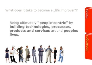 What does it take to become a „life improver“? 
Being ultimately “people-centric” by 
building technologies, processes, 
products and services around peoples 
lives. 
 
