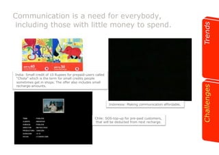 Communication is a need for everybody, 
including those with little money to spend. 
India: Small credit of 10 Rupees for prepaid-users called 
“Chota” which is the term for small credits people 
sometimes get in shops. The offer also includes small 
recharge-amounts. 
Indonesia: Making communication affordable. 
Chile: SOS-top-up for pre-paid customers, 
that will be deducted from next recharge. 
 