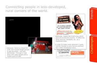 Connecting people in less-developed, 
rural corners of the world. 
CCOOPY ANNAALIISSIS 
ANUNCIANTE: Digitel 
PRODUCTO: La Rumba Móvil 412. 
DURACIÓN PIEZA/SOPORTE: Prensa 
FECHA AL AIRE: 10/2007 
Mensaje/Titular : La Rumba Móvil 412 llegó a Barquisimeto del 19 
al 21 de Octubre. 
Concepto/Reason why: Digitel invita a una estación de tecnología, 
donde muestra lo último en nuevos equipos y planes. 
Estrategia asumida: Informar sobre la nueva estación de tecnología y 
los eventos que se realizarán en Barquisimeto. 
Target: Hombres y mujeres clientes y posibles nuevos clientes de 
Digitel. 
Venezuela: Digitel has hired a bus which 
goes all around the country . It offers the 
same services, handsets, etc. as a 
traditional shop. 
In order to make noise wherever it goes, 
Camila Canabal (a very famous actress) 
Indonesia: Ceria is a brand for has a little introduction show.. 
rural, low-income target groups. 
It was launched – and also 
distributed – through a road 
show with sales-people and a 
mobile point-of-sale. 
 
