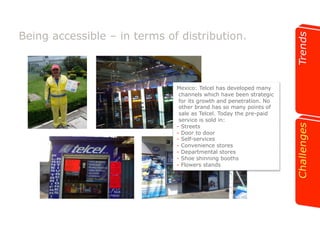 Being accessible – in terms of distribution. 
Mexico: Telcel has developed many 
channels which have been strategic 
for its growth and penetration. No 
other brand has so many points of 
sale as Telcel. Today the pre-paid 
service is sold in: 
-! Streets 
-! Door to door 
-! Self-services 
-! Convenience stores 
-! Departmental stores 
-! Shoe shinning booths 
-! Flowers stands 
 
