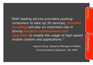“With leading service providers pushing 
consumers to take up 3G services, handset 
bundling will play an important role in 
driving handset replacement and 
upgrades to enable the usage of high-speed 
mobile content and applications.” 
Alayne Wong, Research Manager of Mobile 
Communications Research, IDC APAC 
 