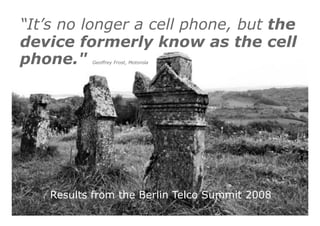 “It’s no longer a cell phone, but the 
device formerly know as the cell 
phone." Geoffrey Frost, Motorola 
Results from the Berlin Telco Summit 2008 
 