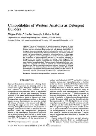 J . Chem. Tech. BiotechnoL 1996,65,265-271
Clinoptilolitesof Western Anatolia as Detergent
Builders
Mujgan Culfaz,*Nurdan Saraqoglu & Ozlem Ozdilek
Department of Chemical Engineering Gazi University, Ankara, Turkey
(Received 29 June 1995; revised version received 30 August 1995;accepted 20 September 1995)
Abstract: The use of clinoptilolites of Western Anatolia in detergents as phos-
phate substitutes was investigated. The cations present in the clinoptilolite
samples were first exchanged with sodium ions. The washing characteristics of
detergent mixtures containing surfactants, clinoptilolite, sodium carbonate and
sodium sulphate were analysed. The stains of coffee, tea and tomato paste were
tested. The washing tests were repeated for different surfactants, i.e. linear alkyl
benzene sulphonate, sodium alkyl sulphate and alcohol ethoxylate and for differ-
ent co-builders, i.e. sodium carbonate and EDTA. In addition, the effects of
detergent dose and detergent formulation on washing were investigated. Other
factors affecting the degree of soil removal such as shaking time, temperature and
water hardness were also studied. The contribution of clinoptilolite to the wash-
ability was compared with zeolite A, zeolite X and sodium tripolyphosphate.
Increasing the shaking time and temperature improves the degree of cleaning.
LAS was the most effective surfactant for use with clinoptilolite. The washing
performance of the detergent mixtures used in the present work was found to be
comparable with that of commercial detergents at low washing temperatures.
Key words: clinoptilolite, detergent builders, phosphate substitutes.
INTRODUCTION
Detergent formulations contain water softening chemi-
cals in order to promote the cleaning action of the
surface active agents. Phosphate compounds are the
most common of these water softeners. Use of
phosphate-containing detergents results in the presence
of phosphorus in sewage. The phosphorus, following
treatment of the sewage and discharge of effluent, con-
tributes to phosphorus levels in stagnant and slowly
flowing surface waters and can contribute to the eutrop-
hication process. Eutrophication can upset the ecologi-
cal balance of natural water sources and lakes by
decreasing the oxygen content of the water. Additives
are being developed as replacements for phosphates in
detergent formulations in order to alleviate the water
pollution caused by detergent-based phosphates.
Because of its advantageous properties of application
and its ecotoxicological safety, the use of zeolite A as a
phosphate substitute has won increasing recognition
since 1976.'-4 Comparison of the characteristics of
* To whom correspondence should be addressed.
sodium tripolyphosphate (STPP) and zeolite A shows
that they possess many identical properties so that the
zeolite can be used partially of wholly to eliminate the
phosphate content in In regard to the
exchange behaviour of zeolite A, there is much liter-
ature indicating that zeolites have sufficient ability as
detergent builders from the standpoint of exchange rate
and capacity for calcium The improvement in
detergent formulations brought about by the use of
zeolite A finally led to the production of non-phosphate
powder detergents, which were first brought onto the
European market in 1983. The legislative and environ-
mental pressures in favour of zeolite continue not only
in Europe and the United States' but also in Japan.13
This new product category was made possible by the
use of special co-builders which ideally complemented
the builder properties of zeolite A. Zeolite A has also
been tested as a builder in liquid detergent^.'^ Several
natural zeolites have also been tested in detergent for-
m u l a t i o n ~ . ~ ~
Natural zeolites with a low cost are really attractive
as phosphate substitutes if they are modified properly
for this purpose. Naturally occurring zeolites contain
265
J . Chem. Tech. Biotechnol. 0268-2575/96/$09.0001996 SCI. Printed in Great Britain
 