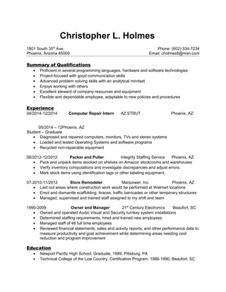 Christopher L. Holmes
1801 South 35th
Ave. Phone: (602) 334-7234
Phoenix, Arizona 85009 Email: cholmes8@msn.com
Summary of Qualifications
• Proficient in several programming languages, hardware and software technologies
• Project-focused with good communication skills
• Advanced problem solving skills with an analytical mindset
• Enjoys working with others
• Excellent steward of company resources and equipment
• Flexible and dependable employee, adaptable to new policies and procedures
Experience
04/2014-12/2014 Computer Repair Intern AZ STRUT Phoenix, AZ
05/2014 – 12Phoenix, AZ
Student – Graduate
• Diagnosed and repaired computers, monitors, TVs and stereo systems
• Loaded and tested Operating Systems and software programs
• Recycled non-repairable equipment
06/2012-12/2012 Packer and Puller Integrity Staffing Service Phoenix, AZ
• Pack and unpack items stocked on shelves on Amazon stockrooms and warehouses
• Verify inventory computations and investigate discrepancies and adjust errors.
• Mark stock items using identification tags or other labeling equipment.
07-2010-11/2012 Store Remodeler Manpower, Inc. Phoenix, AZ
• Laid out areas where construction work would be performed at Walmart locations
• Erect and dismantle scaffolding, braces, traffic barricades or other temporary structures
• Managed, supervised and trained staff assigned to my shift and team
1990-2009 Owner and Manager 21st
Century Electronics Beaufort, SC
• Owned and operated Audio Visual and Security turnkey system installations
• Determined staffing requirements, hired and trained new employees
• Managed staff of 48 full time employees
• Reviewed financial statements, sales and activity reports, and other performance data to
measure productivity and goal achievement while determining areas needing cost
reduction and program improvement
Education
• Newport Pacific High School, Graduate, 1989, Pittsburg, PA
• Technical College of the Low Country, Certification Program, 1986-1990, Beaufort, SC
 