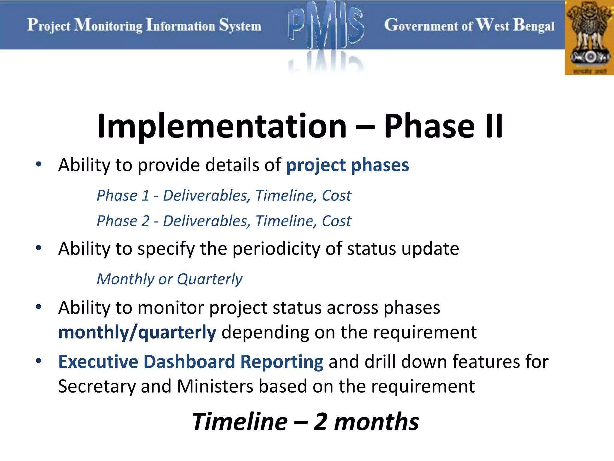 Implementation – Phase II
• Ability to provide details of project phases
Phase 1 - Deliverables, Timeline, Cost
Phase 2 - Deliverables, Timeline, Cost
• Ability to specify the periodicity of status update
Monthly or Quarterly
• Ability to monitor project status across phases
monthly/quarterly depending on the requirement
• Executive Dashboard Reporting and drill down features for
Secretary and Ministers based on the requirement
Timeline – 2 months
 