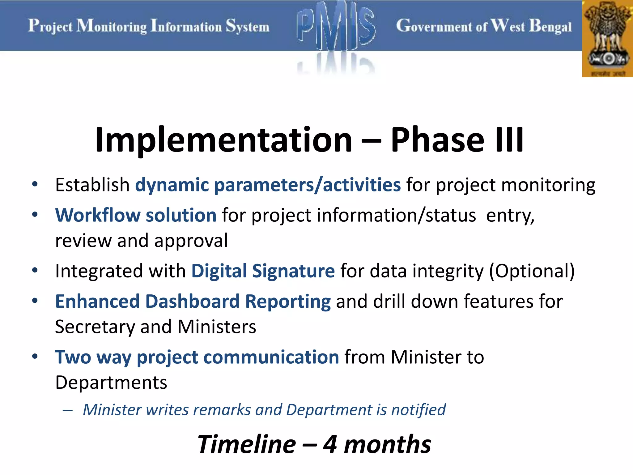 Implementation – Phase III
• Establish dynamic parameters/activities for project monitoring
• Workflow solution for project information/status entry,
review and approval
• Integrated with Digital Signature for data integrity (Optional)
• Enhanced Dashboard Reporting and drill down features for
Secretary and Ministers
• Two way project communication from Minister to
Departments
– Minister writes remarks and Department is notified
Timeline – 4 months
 