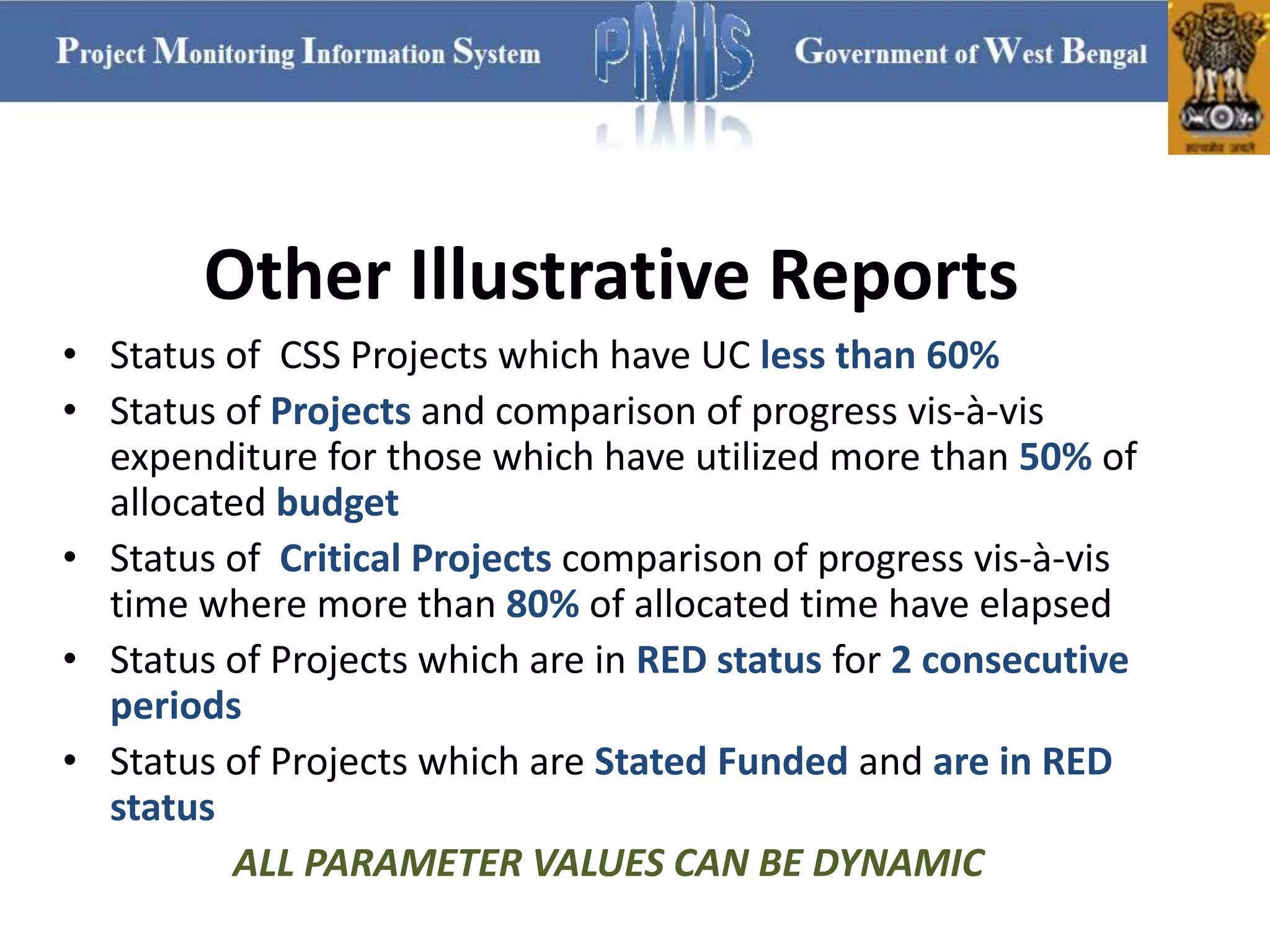 • Status of CSS Projects which have UC less than 60%
• Status of Projects and comparison of progress vis-à-vis
expenditure for those which have utilized more than 50% of
allocated budget
• Status of Critical Projects comparison of progress vis-à-vis
time where more than 80% of allocated time have elapsed
• Status of Projects which are in RED status for 2 consecutive
periods
• Status of Projects which are Stated Funded and are in RED
status
ALL PARAMETER VALUES CAN BE DYNAMIC
Other Illustrative Reports
 