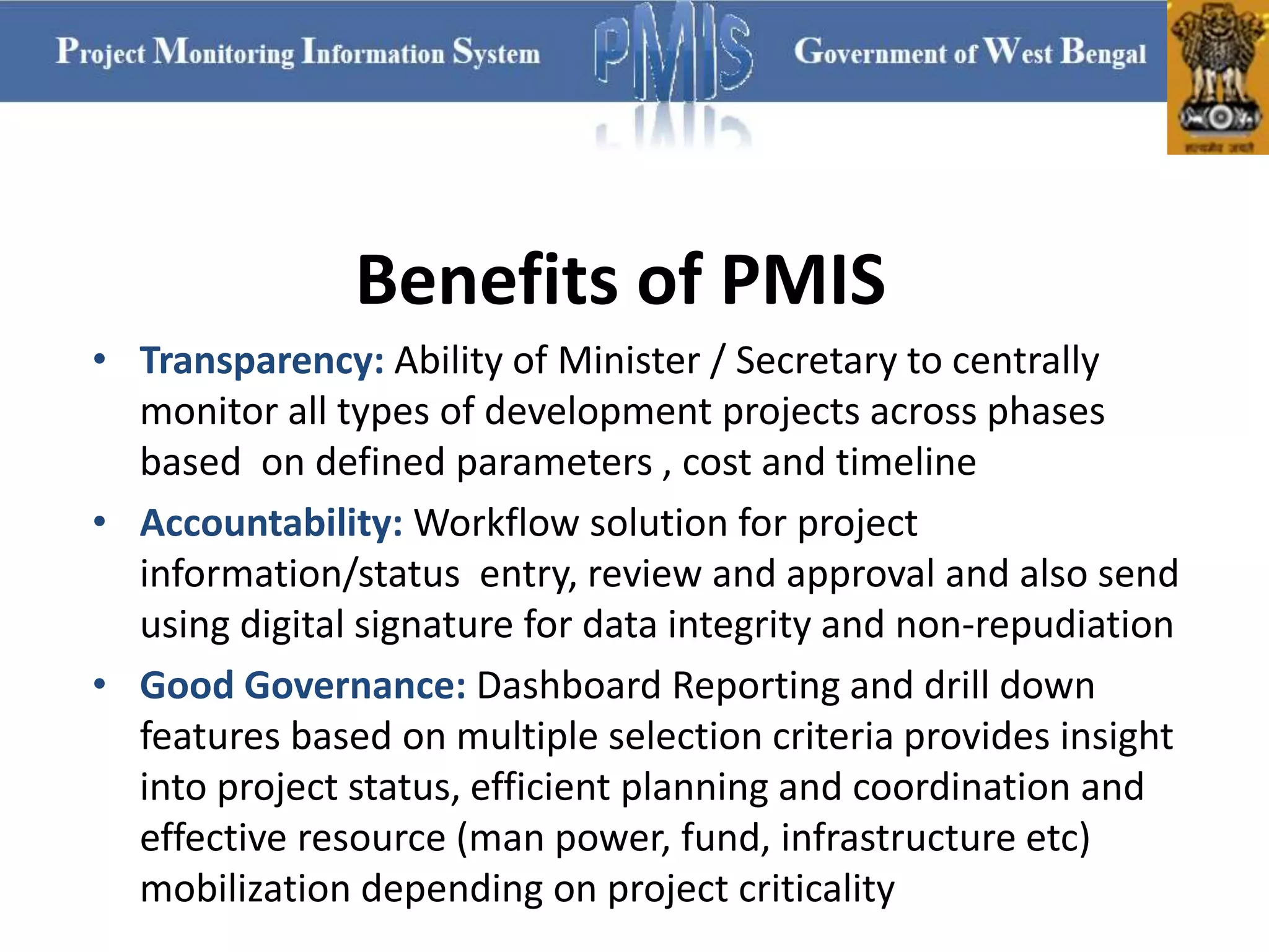 Benefits of PMIS
• Transparency: Ability of Minister / Secretary to centrally
monitor all types of development projects across phases
based on defined parameters , cost and timeline
• Accountability: Workflow solution for project
information/status entry, review and approval and also send
using digital signature for data integrity and non-repudiation
• Good Governance: Dashboard Reporting and drill down
features based on multiple selection criteria provides insight
into project status, efficient planning and coordination and
effective resource (man power, fund, infrastructure etc)
mobilization depending on project criticality
 