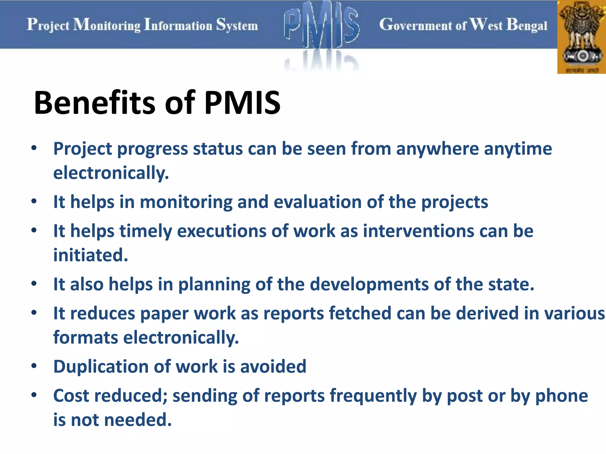 • Project progress status can be seen from anywhere anytime
electronically.
• It helps in monitoring and evaluation of the projects
• It helps timely executions of work as interventions can be
initiated.
• It also helps in planning of the developments of the state.
• It reduces paper work as reports fetched can be derived in various
formats electronically.
• Duplication of work is avoided
• Cost reduced; sending of reports frequently by post or by phone
is not needed.
Benefits of PMIS
 