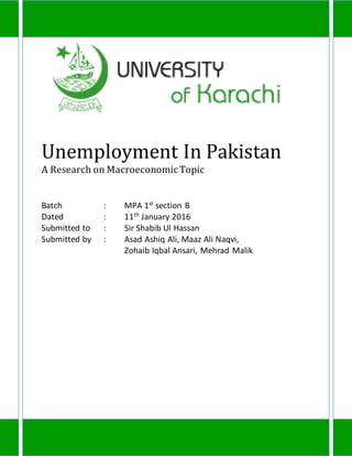 Unemployment In Pakistan
A Research on MacroeconomicTopic
Batch : MPA 1st
section B
Dated : 11th January 2016
Submitted to : Sir Shabib Ul Hassan
Submitted by : Asad Ashiq Ali, Maaz Ali Naqvi,
Zohaib Iqbal Ansari, Mehrad Malik
 