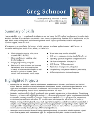 Summary of Skills
Have worked for over 13 years in web development and marketing for 100+ online based projects including basic
websites, database driven websites, e-commerce sites, custom programming, database driven applications, mobile
apps, Linux server management, domain management, search engine optimization, website management,
technical support, sales and more.
With a main focus on utilizing the Internet to build complex web based applications on LAMP servers to
streamline and improve productivity, primary skills include:
 Client-side programming using latest
trends (HTML5, XHTML)
 Client-side browser scripting using
JavaScript/Jquery
 Design programming using CSS
 Research/fix security issues and improve
by analyzing issue, searching log files,
tracking IP addresses, decoding hacks and
setting up systems to prevent future
threats such as automatic notifications
 Server-side programming using PHP
 Web server management using Apache Web Server
 Operating system management using Linux Server
 Database management using MySQL
 Web Hosting / DNS management
 Application development & integration
 Design editing using Adobe Fireworks/Photoshop
 Website optimization for search engines
Highlighted Projects
 Created JSM Site Manager, a website development framework built on LAMP environment and used for
clients’ websites which substantially streamlines development process of custom designed websites. CMS
application includes various modules for additional functionality including web page creation, article
manager, photo gallery, product listing, website optimization and more.
 Created a complex multi-level web based application for safety management in the workplace. Containing a
large array of features, a few highlights include: 1.) a dynamic safety manual creator which can automatically
create safety manuals with table of contents, chapters and page index; 2.) a safety meeting manager that
creates meetings and tracks attendees; 3.) provides reports to manage the safety history of business.
 Original developer of eDrugSearch.com, a multi-layer price comparison website application which included
complex server side programming to manage user access, payment processing, billing & traffic reports, API
development for integrating merchant data, custom built forum and more. Worked on Linux servers for
maintenance, security checks, backups, BASH scripting and more.
 Developed numerous applications including payment processing, dynamic PDF creation, dynamic reports
with charts & graphs, web based mobile apps, API integration, Wordpress customization and more.
Greg Schnoor
3001 Bayview Way, Pensacola, FL 32503
www.jsmcorp.com - gschnoor@jsmcorp.com
(850) 450 0857
 