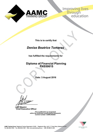 This is to certify that
has fulfilled the requirements for
Diploma of Financial Planning
FNS50615
Denise Beatrice Tomaras
Date: 3 August 2016
This qualification is recognised
within the Australian qualifications framework.
Control number: AAMC29282D
Jeff Mazzini
Chief Executive Officer
 