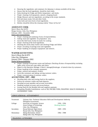  Ensuring the ingredients and containers for takeaway is always available all the time.
 Ensure that the food ingredients should be check daily.
 Daily checking for Fridge and Chiller temperature and stocks.
 Proper cleaning of all equipment, utensils, chopping board.
 Weigh, Measure and mix ingredients according to the recipe standards.
 Boil and steam meats, fish and other foods.
 Cook, hold, and store food or food ingredients.
 Kitchen should be follow the cleaning orderly “Clean As You Go”
ASSISTANT COOK
Steve’s Music Bar & KTV
Mango Avenue, Cebu City, Philippines
February 2002 – December 2006
Duties and responsibilities
 Proper cleaning and sanitizing of area of responsibilities.
 Cutting meat and vegetables for preparation area.
 Assist the Chef Cook of what he needs for cooking.
 Proper checking of the food ingredients.
 Checking the stocks daily routine and checking Fridge and Chiller
 Proper recording of spoilage meat and vegetables
 Proper handling of company’s equipment and utensils.
WAITER/ACCOUNTING
Steve’s Music Bar & KTV
Cebu City, Philippines
January 1994 – January 2002
Duties & Responsibilities
 Proper cleaning of all private rooms and hallways. Checking all areas of responsibility including
lights, toilet, tissue and soap, tables and chairs.
 Report to the Operation Manager if there’s damaged/breakages of utensils done by customers.
 Proper handling of the company equipment.
 Proper uniform and neatness of attire.
 Assist the customers and taking, serving customer orders.
 Proper communicating of customer orders.
ACCOUNTING 1997 – 2002
 Encoding daily sales and issuing check to the suppliers.
 Follow up customer credits and bank deposits.
 Encoding account payables and account receivables.
 Handling multiple accounts and reconciliations
 Issuing check for the Monthly bills and suppliers payment.
 Computing Monthly Contributions such as SSS, PAG-IBIG FUND, PHILIPPINE HEALTH INSURANCE, &
GOVERNMENT TAXES.
Vocational: Culinary Arts -Technical Education Skills and Development Authority
Philippine Government
College: Associate in Computer Science 1994 - 1996
Asian College of Technology Working Student
Cebu City, Philippines
Secondary: Busay National High School 1989 - 1993
Busay Cebu City, Philippines
Elementary: Babag Elementary School 1982 - 1988
Babag Cebu City, Philippines
EDUCATIONAL ATTAINMENT
TRAINING ATTENDED
 