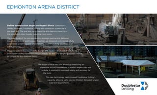 Before construction began on Roger’s Place, Edmonton’s
newest landmark, Doublestar Drilling was contracted to execute a
pile load test. The goal was to increase the end-bearing capacity of
the structure’s piles, thereby reducing client costs.
The magnitude of the job resulted in a strategic partnership between
Doublestar Drilling and Enerpac. Together, we designed and created a fully
automated system capable of completing record-breaking load tests with
great accuracy.
This new system also required the design and creation of a reactive test frame of six
interwoven beams, each measuring six feet by 50 feet and weighing 35,000 pounds,
to control the four 500-ton jacks.
The Roger’s Place load test ended up measuring an
impressive 14,000 kilonewtons, Canada’s largest load test
to date. It resulted in improved safety and accuracy for
the build.
This new technology has increased Doublestar Drilling’s
capacity, allowing us to take on Western Canada’s largest
load test requirements.
EDMONTON ARENA DISTRICT
 
