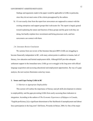 12
GOVERNMENT ASSISTED REFUGEES
findings and arguments made in the paper would be applicable to GARs in particular,
since they do not meet some of the criteria presupposed by the authors.
b) It’s not exactly clear from the report how newcomers are supposed to connect with the
existing enterprises and support groups that it advocates for. The report is largely geared
toward explaining the nature and function of these groups and the great work they are
doing, but hardly explains how recruitment and hiring processes work, and how
newcomers can connect with them.
2.6. Literature Review Conclusion
We surmise from our review of the literature that post-IRPA GARs are struggling to
become financially independent in BC, with many salient points in addition to trauma, lack of
literacy, low education and limited employment skills. Although RAP provides adequate
settlement support in the immediate term, GARs go on to struggle in the long term with official
language acquisition and accessing educational and employment opportunities. By way of a gaps
analysis, the next section illuminates some key issues.
3. Issues and Gaps Facing GARs in BC
3.1 Barriers to Appropriate Employability
This section will outline the importance of literacy and job skills-development in relation
to employability; and the gaps preventing GARs from easily accessing these indicators to
integration. According to the authors of The Economic Experiences of Refugees in Canada,
“English proficiency [is] a significant determinant of the likelihood of unemployment and labour
force participation in the long term” (DeVoretz, Pivnenko & Beiser, 2004, 8). One of the major
 