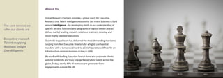 The core services we
offer our clients are
Executive research
Talent mapping
Business insight
Due diligence
About Us
Global Research Partners provides a global reach for Executive
Research and Talent intelligence solutions. Our entire business is built
around intelligence – by developing depth to our understanding of
specific sectors, functions and geographical regions we are able to
deliver market leading research solutions to attract, develop and
retain highly talented executives.
Our multi-lingual team has delivered the most demanding mandates
ranging from Non Executive Directors for a highly confidential
mandate with a turnaround bank to a Chief Operations Officer for an
infrastructure services business in Iraq in 2006.
We work with leading Executive Search firms and corporate clients
seeking to identify and truly engage the very best talent across the
globe. Today, nearly 40% of revenues are generated from
engagements outside the UK.
 