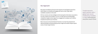 Trusted executive
search partners with a
global track record
of delivering mandates
in major international
executive search firms
Our Approach
We operate worldwide and have broad network of trusted global researchers
which allows us to identify and engage with hard to reach, high calibre
candidates anywhere in the world.
All of our services are truly intelligence-led meaning the information we provide is
accurate, relevant and valuable. Our aim is to add value by providing highly
competitive insight at every stage of our engagement to prepare you to deliver
exceptional results for your business.
We are not just an Executive Research business. Our team has prepared and
delivered detailed and penetrating business insight and market analysis reports
across a broad range of sectors.
 