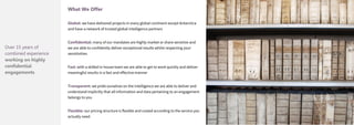 Over 15 years of
combined experience
working on highly
confidential
engagements
What We Offer
Global: we have delivered projects in every global continent except Antarctica
and have a network of trusted global intelligence partners
Confidential: many of our mandates are highly market or share sensitive and
we are able to confidently deliver exceptional results whilst respecting your
sensitivities
Fast: with a skilled in-house team we are able to get to work quickly and deliver
meaningful results in a fast and effective manner
Transparent: we pride ourselves on the intelligence we are able to deliver and
understand implicitly that all information and data pertaining to an engagement
belongs to you
Flexible: our pricing structure is flexible and costed according to the service you
actually need.
 