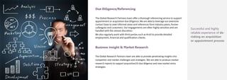 Due Diligence/Referencing
The Global Research Partners team offer a thorough referencing service to support
appointment or acquisition due diligence. We are able to leverage our extensive
contact base to seek informal views and references from industry peers, former
colleagues and customers. Our engagements are often highly sensitive and are
handled with the utmost discretion.
We also regularly work with third parties such as Kroll to provide detailed
employment, financial and qualification checks.
Business Insight & Market Research
The Global Research Partners team are able to provide penetrating insights into
competitor and market challenges and strategies. We are able to produce market
research reports to support acquisition/JV due diligence and new market entry
strategies.
Successful and highly
reliable experience of de-
risking an acquisition
or appointment process
 
