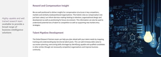 Reward and Compensation Insight
We are well positioned to deliver insights for compensation structures in key competitors,
markets and similarly sized/positioned organisations. This holistic view on compensation (not
just basic salary) can inform decision making relating to retention, organisational design and
development as well as positioning for future recruitment. This information can also be used to
understand potential loss of talent to competition as well as supporting new market entry
strategies.
Talent Pipeline Development
The Global Research Partners team can help you plan ahead with your talent needs by mapping,
tracking and understanding key functional talent pools. This can add immeasurable value to
succession planning, overcoming skills shortages by identifying capable and qualified candidates
in other similar (though not necessarily competitor) organisations and improve business
continuity.
Highly capable and well
trained research team
available to provide a
broad range of
business intelligence
solutions
 
