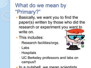 What do we mean by
“Primary?”
 Basically, we want you to find the
paper(s) written by those who did the
research or experiment you want to
write on.
 This includes:
◦ Research facilities/orgs.
◦ Labs
◦ Hospitals
◦ UC Berkeley professors and labs on
campus!!
 