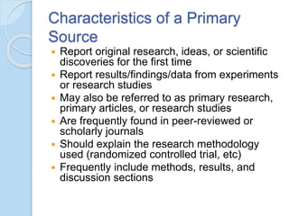 Characteristics of a Primary
Source
 Report original research, ideas, or scientific
discoveries for the first time
 Report results/findings/data from experiments
or research studies
 May also be referred to as primary research,
primary articles, or research studies
 Are frequently found in peer-reviewed or
scholarly journals
 Should explain the research methodology
used (randomized controlled trial, etc)
 Frequently include methods, results, and
discussion sections
 