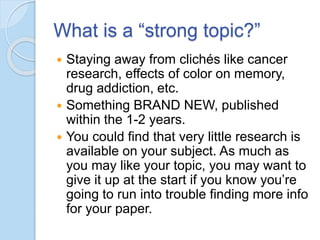 What is a “strong topic?”
 Staying away from clichés like cancer
research, effects of color on memory,
drug addiction, etc.
 Something BRAND NEW, published
within the 1-2 years.
 You could find that very little research is
available on your subject. As much as
you may like your topic, you may want to
give it up at the start if you know you’re
going to run into trouble finding more info
for your paper.
 