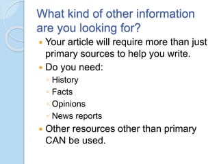 What kind of other information
are you looking for?
 Your article will require more than just
primary sources to help you write.
 Do you need:
◦ History
◦ Facts
◦ Opinions
◦ News reports
 Other resources other than primary
CAN be used.
 