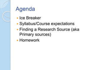 Agenda
 Ice Breaker
 Syllabus/Course expectations
 Finding a Research Source (aka
Primary sources)
 Homework
 
