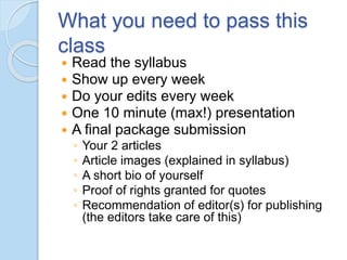What you need to pass this
class
 Read the syllabus
 Show up every week
 Do your edits every week
 One 10 minute (max!) presentation
 A final package submission
◦ Your 2 articles
◦ Article images (explained in syllabus)
◦ A short bio of yourself
◦ Proof of rights granted for quotes
◦ Recommendation of editor(s) for publishing
(the editors take care of this)
 
