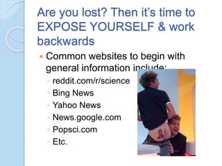 Are you lost? Then it’s time to
EXPOSE YOURSELF & work
backwards
 Common websites to begin with
general information include:
◦ reddit.com/r/science
◦ Bing News
◦ Yahoo News
◦ News.google.com
◦ Popsci.com
◦ Etc.
 