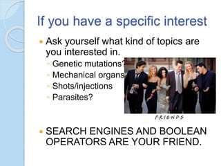 If you have a specific interest
 Ask yourself what kind of topics are
you interested in.
◦ Genetic mutations?
◦ Mechanical organs?
◦ Shots/injections
◦ Parasites?
 SEARCH ENGINES AND BOOLEAN
OPERATORS ARE YOUR FRIEND.
 