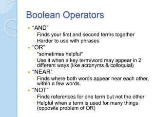 Boolean Operators
 “AND”
◦ Finds your first and second terms together
◦ Harder to use with phrases
 “OR”
◦ *sometimes helpful*
◦ Use it when a key term/word may appear in 2
different ways (like acronyms & colloquial)
 “NEAR”
◦ Finds where both words appear near each other,
within a few words.
 “NOT”
◦ Finds references for one term but not the other
◦ Helpful when a term is used for many things
(opposite problem of OR)
 