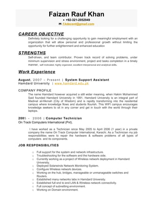 CAREER OBJECTIVE
Definitely looking for a challenging opportunity to gain meaningful employment with an
organization that will allow personal and professional growth without limiting the
opportunity for further enlightenment and enhanced education
STRENGTHS
Self-driven, and team contributor. Proven track record of solving problems, under
minimum supervision and stress environment, project and tasks completion in a timely
manner, self motivated, highly organized, excellent interpersonal and analytical skills.
Work Experience
August, 2 0 0 7 – P r e s e n t | System Support Assistant
Hamdard University | www.hamdard.edu.pk
COMPANY PROFILE
The name Hamdard however acquired a still wider meaning, when Hakim Mohammed
Said founded Hamdard University in 1991. Hamdard University is an integral part of
Madinat al-Hikmah (City of Wisdom) and is rapidly transforming into the residential
campus where knowledge flows and students flourish. This WIFI campus encourages
knowledge seekers to sit in any corner and get in touch with the world through their
laptops.
2005 – 2 0 0 6 | Computer Technician
On Track Computers International (Pvt).
I have worked as a Technician since May 2005 to April 2006 (1 year) in a private
company the name On Track Computer International, Karachi. As a Technician my job
responsibilities were to repair the hardware & software problems of all types of
computers and its components.
JOB RESPONSIBILITIES
o Full support for the system and network infrastructure.
o Troubleshooting for the software and the hardware side.
o Currently working as a project of Wireless network deployment in Hamdard
University.
o Deployed Solarwinds Network Monitoring System.
o Configure Wireless network devices.
o Working on the hub, bridges, manageable or unmanageable switches and
Routers.
o Established many networks labs in Hamdard University.
o Established full end to end LAN & Wireless network connectivity.
o Full concept of subnetting environment.
o Working on Domain environment.
Faizan Rauf Khan
• +92-321-2052949
 f.kdecent@gmail.com
 