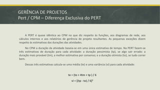 GERÊNCIA DE PROJETOS 
Pert / CPM – Diferença Exclusiva do PERT 
A PERT é quase idêntica ao CPM no que diz respeito às funções, aos diagramas de rede, aos 
cálculos internos e aos relatórios de gerência de projeto resultantes. As pequenas exceções dizem 
respeito às estimativas das durações das atividades. 
No CPM a duração da atividade baseia-se em uma única estimativa de tempo. Na PERT fazem-se 
três estimativas de duração para cada atividade: a duração pessimista (tp), se algo sair errado: a 
duração mais provável (tm), a melhor estimativa por consenso; e a duração otimista (to), se tudo correr 
bem. 
Dessas três estimativas calcula-se uma média (te) e uma variância (vi) para cada atividade: 
te = (to + 4tm + tp ) / 6 
vi = [(tp - to) / 6]2 
 