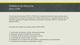 GERÊNCIA DE PROJETOS 
Pert / CPM 
As técnicas denominadas PERT e CPM foram independentemente desenvolvidas para o 
planejamento e controle de projetos da marinha americana por volta dos anos 50, em sua 
tradução siginificam Program Evaluation and Review Technique (PERT) e Critical Path 
Method (CPM). 
Exemplos de Projetos que podem utilizar PERT/CPM: 
1. Construção de plantas, pontes, estruturas diversas 
2. Pesquisa e desenvolvimento de um produto 
3. Produção de filmes, games, comerciais e outros 
4. Construção de navios, aviões, e outros 
5. Instalação de um sistema de informações, programação de computadores 
6. Condução de campanhas publicitárias e outros. 
 