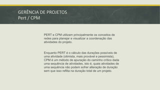 GERÊNCIA DE PROJETOS 
Pert / CPM 
PERT e CPM utilizam principalmente os conceitos de 
redes para planejar e visualizar a coordenação das 
atividades do projeto. 
Enquanto PERT é o cálculo das durações possíveis de 
uma atividade (otimista, mais provável e pessimista), 
CPM é um método de apuração do caminho crítico dada 
uma sequência de atividades, isto é, quais atividades de 
uma sequência não podem sofrer alteração de duração 
sem que isso reflita na duração total de um projeto. 
 