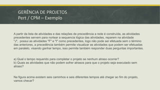 GERÊNCIA DE PROJETOS 
Pert / CPM – Exemplo 
A partir da lista de atividades e das relações de precedência a rede é construída, as atividades 
precedentes servem para nortear a sequencia lógica das atividades, reparem na atividade 
"J", possui as atividades "F" e "I" como precedentes, logo não pode ser efetuada sem o término 
das anteriores, a precedência também permite visualizar as atividades que podem ser efetuadas 
em paralelo, visando ganhar tempo, isso permite também responder duas perguntas importantes. 
a) Qual o tempo requerido para completar o projeto se nenhum atraso ocorrer? 
b) Quais as atividades que não podem sofrer atrasos para que o projeto seja executado sem 
atraso? 
Na figura acima existem seis caminhos e seis diferentes tempos até chegar ao fim do projeto, 
vamos checar? 
 