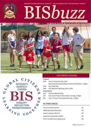 BRITISH INTERNATIONAL SCHOOL - HO CHI MINH CITY| SECONDARY CAMPUS 
AUGUST 22 2014 | ISSUE 01 
UPCOMING EVENTS 
IN THIS ISSUE 
From the Head Teacher 02 
TRIPS Overview 2014‐2015 03 
Events calendar 2014‐15 04 
Japanese EncephaliƟs update 08 
From The BIStro & Underground 09 
BISbuzz Issue 01 | 1 
August 
26th Year 12 InducƟon Day, 8am 
New Pupil OrientaƟon/New Families OrientaƟon, 1.30pm 
27th First Pupil Day 
29th PTG Welcome MeeƟng, 8am at AP1 
September 
2nd Vietnam NaƟonal Day 
3rd Year 12/13 Parent InformaƟon Evening, 6.30pm 
4th Year 7 Parent InformaƟon Evening , 6.30pm 
 